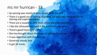 ms mr hurrican - 33
• lip syncing was mostly in time except from the end
• There is a good use of editing displayed, for example, the inclusion of
cloning and superimposition
• There are a couple of dark shots which are a bit pixelated
• I like the silhouette part and it fits with the songs genre
• There’s good framing of shots
• She has thought about the usage of different locations
• It was repetitive with the dancing
• Generally steady shot
• It got 32 marks
 