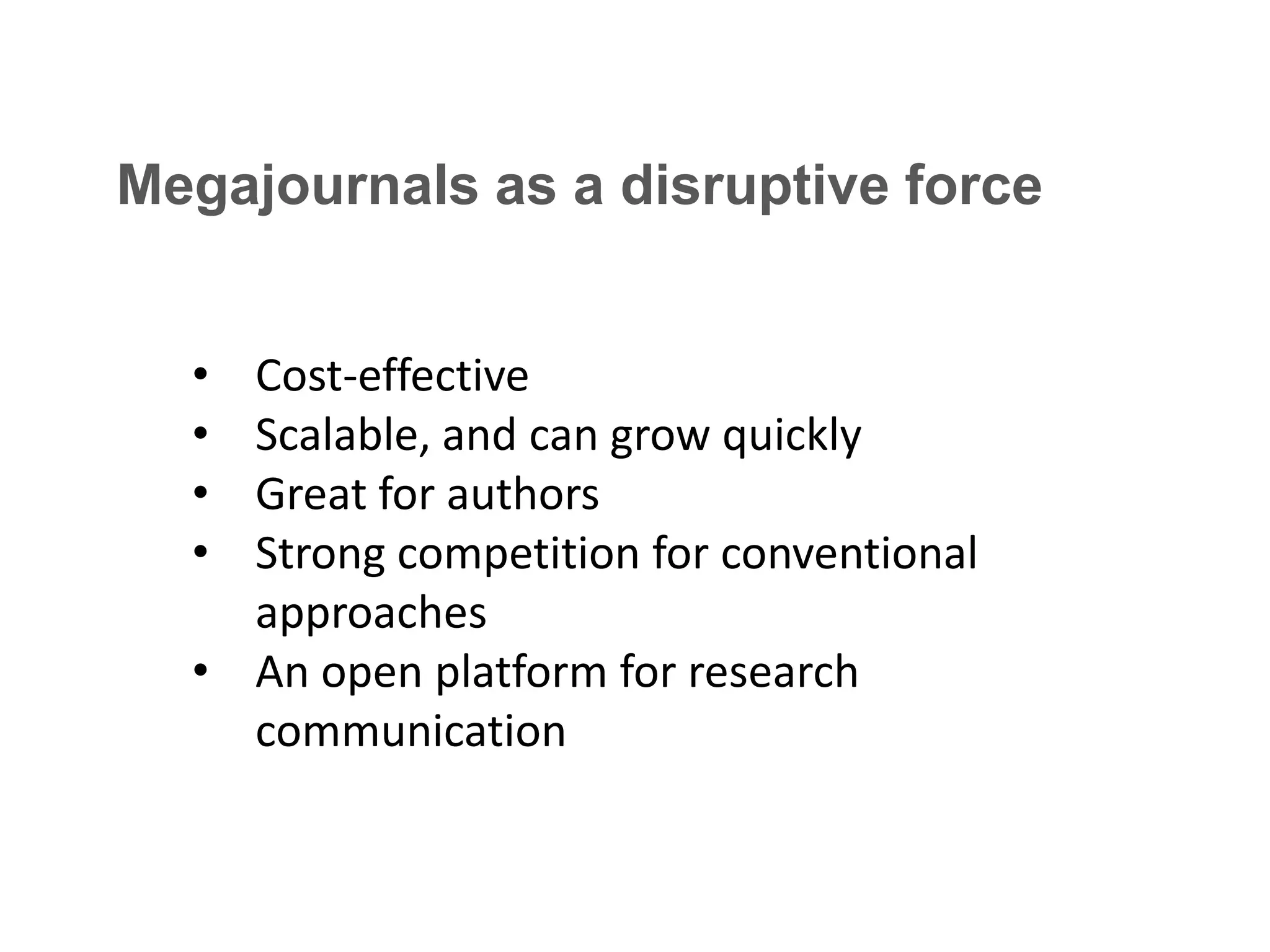 Megajournals as a disruptive force
•
•
•
•

Cost-effective
Scalable, and can grow quickly
Great for authors
Strong competition for conventional
approaches
• An open platform for research
communication

 
