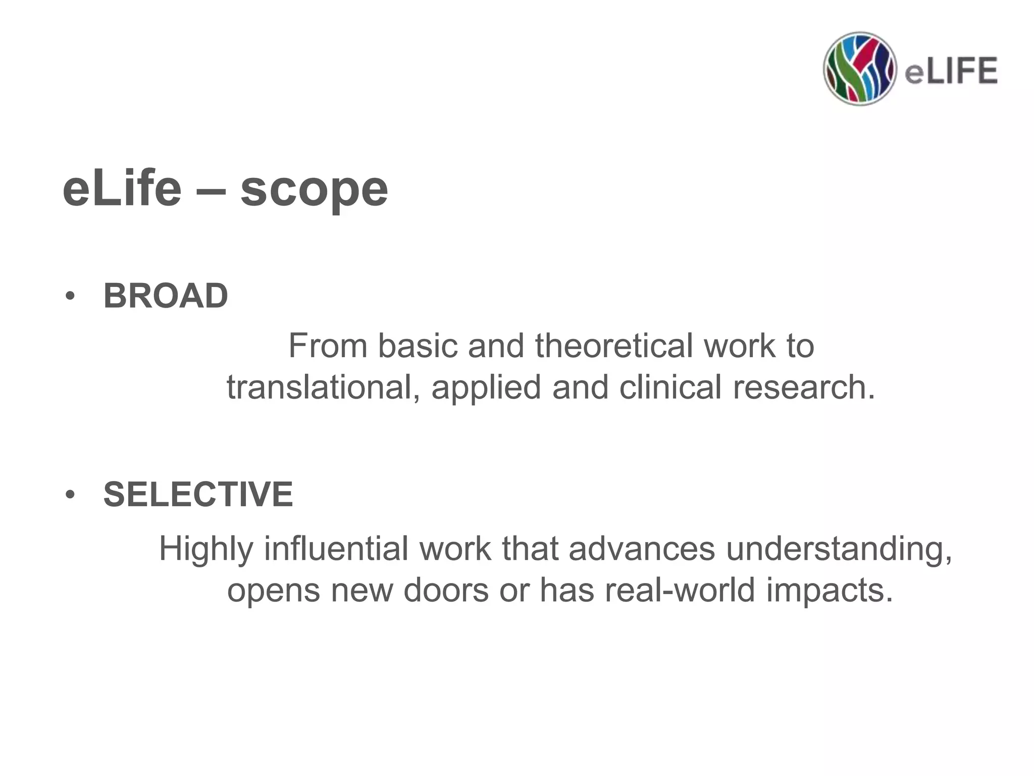 eLife – scope
• BROAD
From basic and theoretical work to
translational, applied and clinical research.
• SELECTIVE
Highly influential work that advances understanding,
opens new doors or has real-world impacts.

 