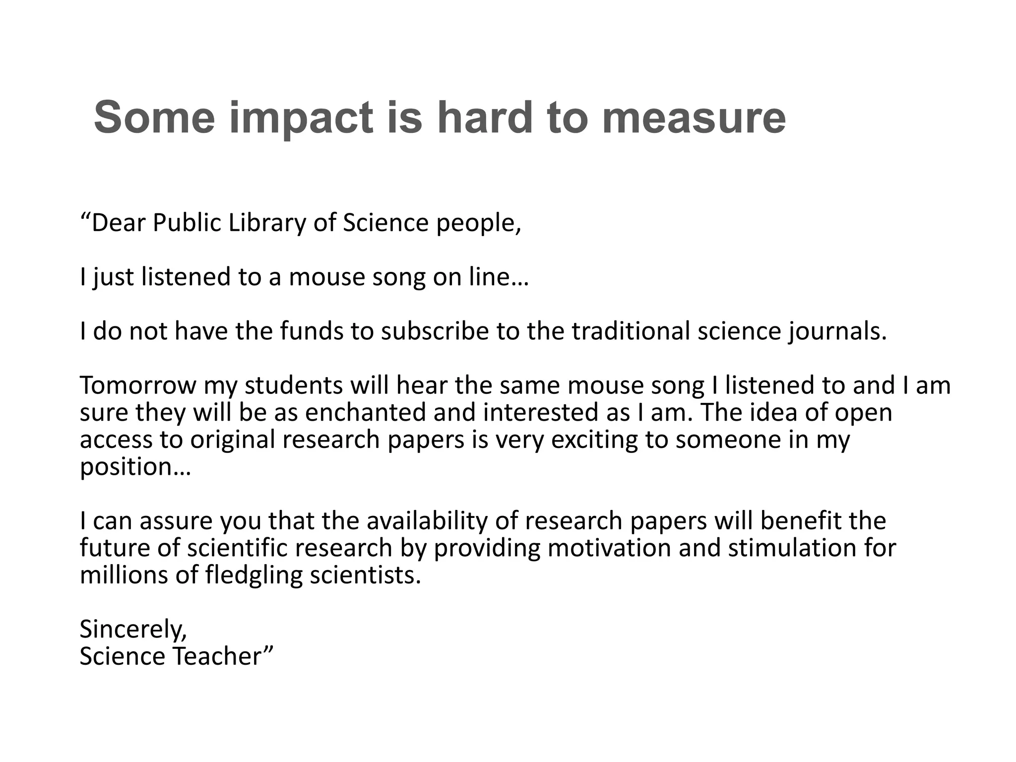 Some impact is hard to measure
“Dear Public Library of Science people,
I just listened to a mouse song on line…

I do not have the funds to subscribe to the traditional science journals.
Tomorrow my students will hear the same mouse song I listened to and I am
sure they will be as enchanted and interested as I am. The idea of open
access to original research papers is very exciting to someone in my
position…
I can assure you that the availability of research papers will benefit the
future of scientific research by providing motivation and stimulation for
millions of fledgling scientists.
Sincerely,
Science Teacher”

 