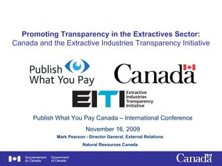 Promoting Transparency in the Extractives Sector: Canada and the Extractive Industries Transparency Initiative Mark Pearson - Director General, External Relations Natural Resources Canada Publish What You Pay Canada – International Conference November 16, 2009 