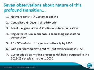 Seven observations about nature of this
profound transition...
1. Network-centric → Customer-centric
2. Centralised → Decentralised/Hybrid
3. Fossil fuel generation → Continuous decarbonisation
4. Regulated natural monopoly → Increasing exposure to
competition
5. 20 – 50% of electricity generated locally by 2050
6. Grid continues to play a critical (but evolved) role in 2050
7. Current decision-making processes risk being outpaced in the
2015-25 decade en route to 2050
Electricity Futures & G+REI research domain (Copyright CSIRO 2014)
 