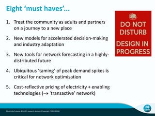 Eight ‘must haves’...
1. Treat the community as adults and partners
on a journey to a new place
2. New models for accelerated decision-making
and industry adaptation
3. New tools for network forecasting in a highly-
distributed future
4. Ubiquitous ‘taming’ of peak demand spikes is
critical for network optimisation
5. Cost-reflective pricing of electricity + enabling
technologies ( ‘transactive’ network)
Electricity Futures & G+REI research domain (Copyright CSIRO 2014)
 