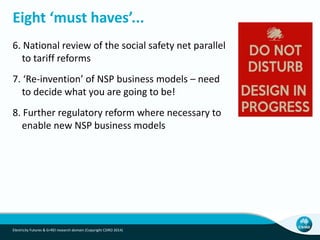 Eight ‘must haves’...
6. National review of the social safety net parallel
to tariff reforms
7. ‘Re-invention’ of NSP business models – need
to decide what you are going to be!
8. Further regulatory reform where necessary to
enable new NSP business models
Electricity Futures & G+REI research domain (Copyright CSIRO 2014)
 