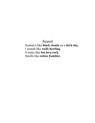 Scared
Scared is like black clouds on a dark day,
I sounds like wolfs howling,
It tastes like hot lava rock,
Smells like rotten Zombies
 