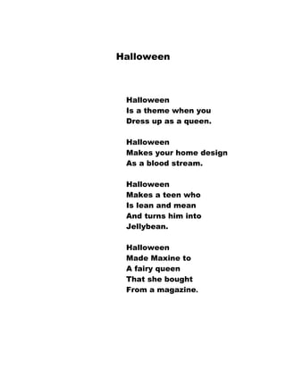 Halloween



 Halloween
 Is a theme when you
 Dress up as a queen.

 Halloween
 Makes your home design
 As a blood stream.

 Halloween
 Makes a teen who
 Is lean and mean
 And turns him into
 Jellybean.

 Halloween
 Made Maxine to
 A fairy queen
 That she bought
 From a magazine.
 
