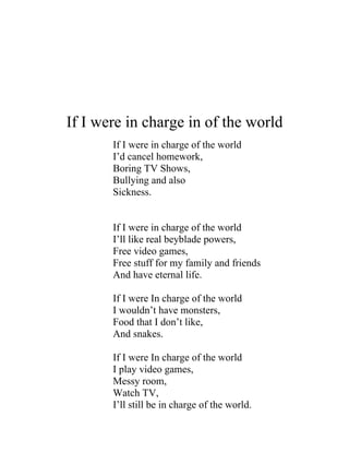 If I were in charge in of the world
       If I were in charge of the world
       I’d cancel homework,
       Boring TV Shows,
       Bullying and also
       Sickness.


       If I were in charge of the world
       I’ll like real beyblade powers,
       Free video games,
       Free stuff for my family and friends
       And have eternal life.

       If I were In charge of the world
       I wouldn’t have monsters,
       Food that I don’t like,
       And snakes.

       If I were In charge of the world
       I play video games,
       Messy room,
       Watch TV,
       I’ll still be in charge of the world.
 