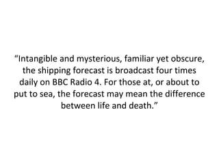 “Intangible and mysterious, familiar yet obscure,
the shipping forecast is broadcast four times
daily on BBC Radio 4. For those at, or about to
put to sea, the forecast may mean the difference
between life and death.”

 