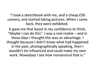 “I took a sketchbook with me, and a cheap £50
camera, and started taking pictures. When I came
back, they were exhibited.
It gave me that boost in my confidence to think,
“Maybe I can do this”. I was a real rookie – and in
those days I thought this was an advantage. I
thought because I didn’t know what had happened
in the past, photographically speaking, then I
wouldn’t be influenced and could make my own
work. Nowadays I see how nonsensical that is.”

 