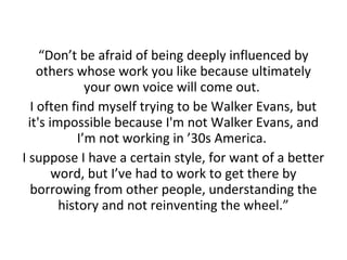 “Don’t be afraid of being deeply influenced by
others whose work you like because ultimately
your own voice will come out.
I often find myself trying to be Walker Evans, but
it's impossible because I'm not Walker Evans, and
I’m not working in ’30s America.
I suppose I have a certain style, for want of a better
word, but I’ve had to work to get there by
borrowing from other people, understanding the
history and not reinventing the wheel.”

 