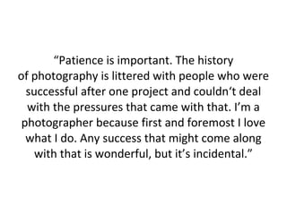 “Patience is important. The history
of photography is littered with people who were
successful after one project and couldn‘t deal
with the pressures that came with that. I’m a
photographer because first and foremost I love
what I do. Any success that might come along
with that is wonderful, but it’s incidental.”

 