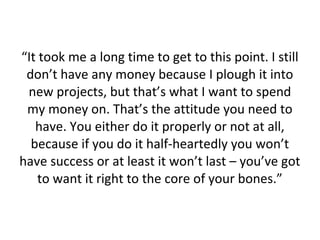 “It took me a long time to get to this point. I still
don’t have any money because I plough it into
new projects, but that’s what I want to spend
my money on. That’s the attitude you need to
have. You either do it properly or not at all,
because if you do it half-heartedly you won’t
have success or at least it won’t last – you’ve got
to want it right to the core of your bones.”

 