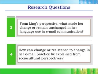 Research Questions103 From Ling’s perspective, what made her  change or remain unchanged in her  language use in e-mail communication? 4How can change or resistance to change in her e-mail practice be explained from sociocultural perspectives? 