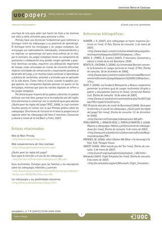 María Pilar Martínez Ruiz y Ana
revista sobre la sociedad del conocimiento
www.uoc.edu/uocpapers
uocpapers
«Cuando juego estoy aprendiendo»
Universitat Oberta de Catalunya
una hoja de ruta para saber qué hacen los hijos y los alumnos
con ellos y cómo utilizarlos para acercarse a ellos.
Prensky hace una distinción fundamental para comenzar a
distinguir entre los videojuegos y su potencial de aprendizaje.
Él distingue entre los minijuegos y los juegos complejos. Los
minijuegos son habitualmente individuales, intranscendentes y
no implican un aprendizaje útil para otras esferas de la vida;
por el contrario, los juegos complejos tienen un componente de
asociación y colaboración muy grande, exigen aprender y prac-
ticar destrezas variadas, requieren una dedicación importante
de tiempo, están articulados en niveles de creciente dificultad,
implican actividades de comunicación y organización paralelas al
desarrollo del juego, y en muchos casos conllevan el aprendizaje
y práctica de contenidos, procesos y actitudes que se aplicarán
en la vida diaria. Como indica el autor, cuando la palabra jue-
gos aparece, los inmigrantes digitales piensan sin querer en los
minijuegos, mientras que para los nacidos digitales se refiere a
los juegos complejos.
Por ahora la gran mayoría de los padres y docentes no podrán
disfrutar con este libro, porque no se ha traducido aún del inglés.
Una alternativa es comenzar con la excelente guía para adultos
¿Quién pone las reglas del juego? (PEC, 2006), la cual contiene
muchos puntos en común con lo que Prensky predica sobre los
videojuegos. Otra forma de iniciarse en el tema la proporciona el
capítulo sobre los videojuegos del libro E-mociones. Comunicar
y educar a través de la red (Bach y Forés, 2007).
Enlaces relacionados:
Web de Marc Prensky
http://www.marcprensky.com
Web complementaria del libro reseñado
http://www.gamesparentsteachers.com
¿Quién pone las reglas del juego?
Guía para la elección y el uso de los videojuegos
http://w3.bcn.es/fitxers/pec/videojocscast.369.pdf
Guía multimedia. Consejos para las familias y los educadores
sobre los videojuegos infantiles y juveniles
http://www.abacus.es/externo/tienda/Seleccion.asp?nIdioma=
1cSeccion=MUSICAnSeleccion=48
Los videojuegos y sus posibilidades educativas
http://dewey.uab.es/pmarques/pravj.htm
Referencias bibliográficas:
AUNIÓN, J. A. (2007). «Los videojuegos se hacen mayores» [ar-
tículo en línia]. El País. [Fecha de consulta: 2 de enero de
2007].
	 http://www.elpais.com/articulo/sociedad/videojuegos/ha-
cen/mayores/elpeputec/20070102elpepisoc_1/Tes
BACH, E.; FORÉS, A. (coord.) (2007). E-mociones. Comunicar y
educar a través de la red. Barcelona: CEAC.
BOSCO, R.; CALDANA, S. (2006). «La Universidad Bocconi convier-
te la Economía en juego» [artículo en línea]. El País. [Fecha
de consulta: 28 de diciembre de 2006].
	 http://www.elpais.com/articulo/ocio/Universidad/Bocconi/
convierte/Economia/juego/elpeputeccib/20061228elpciboci_
1/Tes
DUAT, F. (2006). «La Fundació Blanquerna y Abacus cooperativa
presentan la primera guía de juegos multimedia dirigida a
padres y educadores» [noticia en línea]. Universitat Ramon
Llull. �����������������������������������������[Fecha de consulta: 10 de enero de 2007].
	 http://www.url.edu/es/noticias/newsView.php?id=85f72a0
bde7ff01155b6757ee047ee7e
PEC (Projecte educatiu de ciutat de Barcelona) (2006). Guía para
la elección y el uso de los videojuegos. ¿Quién pone las reglas
del juego? [en línea]. [Fecha de consulta: 22 de diciembre
de 2006].
	 http://w3.bcn.es/fitxers/pec/videojocscast.369.pdf
PÉREZ MARTÍN, J.; IGNACIO RUIZ, J.; PORTILLO MARTÍN, S. (2006).
Mujeresyvideojuegos.Hábitosypreferenciasdelasvideojuga-
doras [en línea]. [Fecha de consulta: 9 de enero de 2007].
	�http://www.uem.es/web/cin/cin2/observatorio/EstudioMuje-
resyvideojuegos.PDF
PRENSKY, M. (2006). «Don’t Bother Me Mom—I’m learning!.» St.
Paul, EUA: Paragon House.
UNICEF (2006). What would you do? [en línea]. [Fecha de con-
sulta: 2 de enero de 2007].
	 http://unicef.org/voy/explore/aids/explore_1360.html
Wikipedia (2007). Flight Simulator [en línea]. [Fecha de consulta:
9 de enero de 2007].
	 http://es.wikipedia.org/wiki/Microsoft_Flight_Simulator
uocpapers, n.º 5 (2007) | ISSN 1885-1541

Federico Borges
 