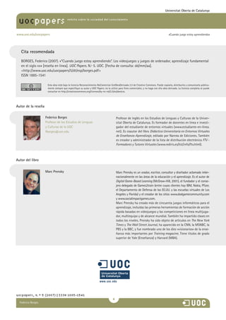 María Pilar Martínez Ruiz y Ana
revista sobre la sociedad del conocimiento
www.uoc.edu/uocpapers
uocpapers
«Cuando juego estoy aprendiendo»
Universitat Oberta de Catalunya
uocpapers, n.º 5 (2007) | ISSN 1885-1541

Marc Prensky Marc Prensky es un orador, escritor, consultor y diseñador aclamado ������inter-
nacionalmente en las áreas de la educación y el aprendizaje. Es el autor de
Digital Game-Based Learning (McGraw-Hill, 2001), el fundador y el conse-
jero delegado de Games2train (entre cuyos clientes hay IBM, Nokia, Pfizer,
el Departamento de Defensa de los EE.UU. y las escuelas virtuales de Los
Angeles y Florida) y el creador de los sitios www.dodgamecommunity.com
y www.socialimpactgames.com.
Marc Prensky ha creado más de cincuenta juegos informáticos para el
aprendizaje, incluidas las primeras herramientas de formación de acción
rápida basadas en videojuegos y las competiciones en línea multijuga-
dor, multiequipo y de alcance mundial. También ha impartido clases en
todos los niveles. Prensky ha sido objeto de artículos en The New York
Times y The Wall Street Journal, ha aparecido en la CNN, la MSNBC, la
PBS y la BBC, y fue nombrado uno de los diez «visionarios» de la ense-
ñanza más importantes por Training magazine. Tiene títulos de grado
superior de Yale (Enseñanza) y Harvard (MBA).
Autor del libro
Federico Borges
Profesor de los Estudios de Lenguas
y Culturas de la UOC
fborges@uoc.edu
Profesor de inglés en los Estudios de Lenguas y Culturas de la Univer-
sitat Oberta de Catalunya. Es formador de docentes en línea e investi-
gador del estudiante de entornos virtuales (www.estudiante-en-linea.
net). Es coautor del libro Didáctica Universitaria en Entornos Virtuales
de Enseñanza-Aprendizaje, editado por Narcea de Ediciones. También
es creador y administrador de la lista de distribución electrónica FTV -
Formadores y Tutores Virtuales (www.rediris.es/list/info/ftv.html).
Autor de la reseña
Federico Borges
Cita recomendada
BORGES, Federico (2007). «“Cuando juego estoy aprendiendo”. Los videojuegos y juegos de ordenador, aprendizaje fundamental
en el siglo xxi» [reseña en línea]. UOC Papers. N.º 5. UOC. [Fecha de consulta: dd/mm/aa].
http://www.uoc.edu/uocpapers/5/dt/esp/borges.pdf
ISSN 1885-1541
Esta obra está bajo la licencia Reconocimiento-NoComercial-SinObraDerivada 2.5 de Creative Commons. Puede copiarla, distribuirla y comunicarla pública-
mente siempre que especifique su autor y UOC Papers; no la utilice para fines comerciales; y no haga con ella obra derivada. La licencia completa se puede
consultar en http://creativecommons.org/licenses/by-nc-nd/2.5/es/deed.es.
 