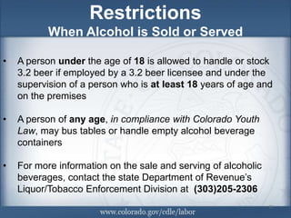 Restrictions
           When Alcohol is Sold or Served

•   A person under the age of 18 is allowed to handle or stock
    3.2 beer if employed by a 3.2 beer licensee and under the
    supervision of a person who is at least 18 years of age and
    on the premises

•   A person of any age, in compliance with Colorado Youth
    Law, may bus tables or handle empty alcohol beverage
    containers

•   For more information on the sale and serving of alcoholic
    beverages, contact the state Department of Revenue’s
    Liquor/Tobacco Enforcement Division at (303)205-2306
                                                                11
                                                                11
                                                                11
 