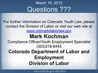 March 18, 2013
              Questions ???
For further information on Colorado Youth Law, please
 contact the Division of Labor or visit our web site at
               www.coloradolaborlaw.gov
               Mark Kochman
  Compliance Officer/Youth Employment Specialist
                  (303)318-8445
   Colorado Department of Labor and
             Employment
           Division of Labor
                                                    12
 