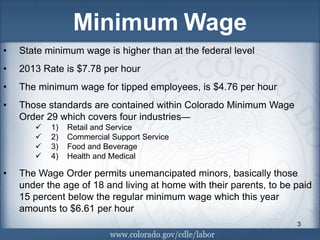 Minimum Wage
•   State minimum wage is higher than at the federal level
•   2013 Rate is $7.78 per hour
•   The minimum wage for tipped employees, is $4.76 per hour
•   Those standards are contained within Colorado Minimum Wage
    Order 29 which covers four industries—
          1)   Retail and Service
          2)   Commercial Support Service
          3)   Food and Beverage
          4)   Health and Medical

•   The Wage Order permits unemancipated minors, basically those
    under the age of 18 and living at home with their parents, to be paid
    15 percent below the regular minimum wage which this year
    amounts to $6.61 per hour
                                                                     3
 