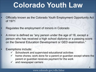 Colorado Youth Law
•   Officially known as the Colorado Youth Employment Opportunity Act
    of 1971

•   Regulates the employment of minors in Colorado

•   A minor is defined as “any person under the age of 18, except a
    person who has received a high school diploma or a passing score
    on the General Education Development or GED examination.”

•   Exemptions include:
          Schoolwork and supervised educational activities
          home chores; work done for a parent or guardian except where the
           parent or guardian receives payment for the work
          and newspaper carriers
                                                                       4
 