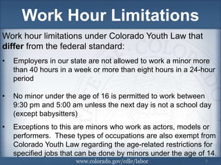 Work Hour Limitations
Work hour limitations under Colorado Youth Law that
differ from the federal standard:
•   Employers in our state are not allowed to work a minor more
    than 40 hours in a week or more than eight hours in a 24-hour
    period

•   No minor under the age of 16 is permitted to work between
    9:30 pm and 5:00 am unless the next day is not a school day
    (except babysitters)
•   Exceptions to this are minors who work as actors, models or
    performers. These types of occupations are also exempt from
    Colorado Youth Law regarding the age-related restrictions for
    specified jobs that can be done by minors under the age of 514.
                                                               5
 