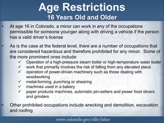 Age Restrictions
                       16 Years Old and Older
•   At age 16 in Colorado, a minor can work in any of the occupations
    permissible for someone younger along with driving a vehicle if the person
    has a valid driver’s license
•   As is the case at the federal level, there are a number of occupations that
    are considered hazardous and therefore prohibited for any minor. Some of
    the more prominent ones include:
           Operation of a high-pressure steam boiler or high-temperature water boiler
           work that primarily involves the risk of falling from any elevated place
           operation of power-driven machinery such as those dealing with
            woodworking
           metal-forming, punching or shearing
           machines used in a bakery
           paper products machines, automatic pin-setters and power food slicers
            and grinders

•   Other prohibited occupations include wrecking and demolition, excavation
    and roofing
                                                                                 9
                                                                                 9
 