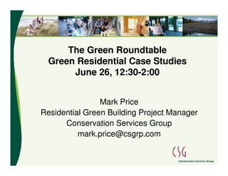 The Green Roundtable
  Green Residential Case Studies
       June 26, 12:30-2:00


                Mark Price
Residential Green Building Project Manager
      Conservation Services Group
          mark.price@csgrp.com
 