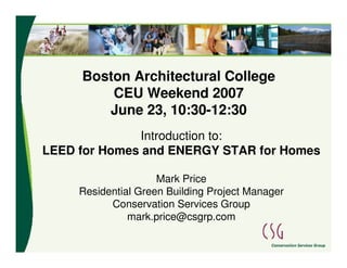 Boston Architectural College
         CEU Weekend 2007
        June 23, 10:30-12:30
              Introduction to:
LEED for Homes and ENERGY STAR for Homes

                     Mark Price
     Residential Green Building Project Manager
           Conservation Services Group
               mark.price@csgrp.com
 