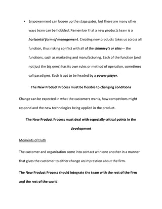 • Empowerment can loosen up the stage gates, but there are many other
ways team can be hobbled. Remember that a new products team is a
horizontal form of management. Creating new products takes us across all
function, thus risking conflict with all of the chimney’s or silos--- the
functions, such as marketing and manufacturing. Each of the function (and
not just the big ones) has its own rules or method of operation, sometimes
call paradigms. Each is apt to be headed by a power player.
The New Product Process must be flexible to changing conditions
Change can be expected in what the customers wants, how competitors might
respond and the new technologies being applied in the product.
The New Product Process must deal with especially critical points in the
development
Moments of truth
The customer and organization come into contact with one another in a manner
that gives the customer to either change an impression about the firm.
The New Product Process should integrate the team with the rest of the firm
and the rest of the world
 