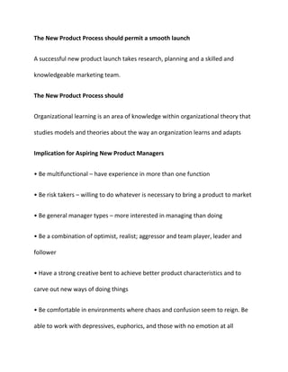 The New Product Process should permit a smooth launch
A successful new product launch takes research, planning and a skilled and
knowledgeable marketing team.
The New Product Process should
Organizational learning is an area of knowledge within organizational theory that
studies models and theories about the way an organization learns and adapts
Implication for Aspiring New Product Managers
• Be multifunctional – have experience in more than one function
• Be risk takers – willing to do whatever is necessary to bring a product to market
• Be general manager types – more interested in managing than doing
• Be a combination of optimist, realist; aggressor and team player, leader and
follower
• Have a strong creative bent to achieve better product characteristics and to
carve out new ways of doing things
• Be comfortable in environments where chaos and confusion seem to reign. Be
able to work with depressives, euphorics, and those with no emotion at all
 