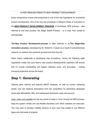 8 STEP PROCESS PERFECTS NEW PRODUCT DEVELOPMENT
Every entrepreneur knows that productivity is one of the key ingredients for successful
product development. One of the two key processes in Robert’s Rules of Innovation is
the NEW PRODUCT DEVELOPMENT PROCESS. A formalized, NPD process – also
referred to and best practice: the Stage Gate® Process – is a must, from simple to
sophisticated.
The New Product Development process is often referred to as The Stage-Gate
innovation process, developed by Dr. Robert G. Cooper as a result of comprehensive
research on reasons why products succeed and why they fail.
When teams collaborate in developing new innovations, having the following eight
ingredients mixed into your team’s new product developmental repertoire will ensure
that it’s overall marketability will happen relatively quick, and accurately – making
everyone productive across the board.
Step 1: Generating
Utilizing basic internal and external SWOT analyses, as well as current marketing
trends, one can distance themselves from the competition by generating ideologies
which take affordability, ROI, and widespread distribution costs into account.
Lean, mean and scalable are the key points to keep in mind. During the NPD process,
keep the system nimble and use flexible discretion over which activities are executed.
You may want to develop multiple versions of your road map scaled to suit different
types and risk levels of projects.
 