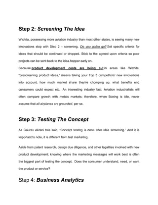 Step 2: Screening The Idea
Wichita, possessing more aviation industry than most other states, is seeing many new
innovations stop with Step 2 – screening. Do you go/no go? Set specific criteria for
ideas that should be continued or dropped. Stick to the agreed upon criteria so poor
projects can be sent back to the idea-hopper early on.
Because product development costs are being cut in areas like Wichita,
“prescreening product ideas,” means taking your Top 3 competitors’ new innovations
into account, how much market share they’re chomping up, what benefits end
consumers could expect etc. An interesting industry fact: Aviation industrialists will
often compare growth with metals markets; therefore, when Boeing is idle, never
assume that all airplanes are grounded, per se.
Step 3: Testing The Concept
As Gaurav Akrani has said, “Concept testing is done after idea screening.” And it is
important to note, it is different from test marketing.
Aside from patent research, design due diligence, and other legalities involved with new
product development; knowing where the marketing messages will work best is often
the biggest part of testing the concept. Does the consumer understand, need, or want
the product or service?
Step 4: Business Analytics
 