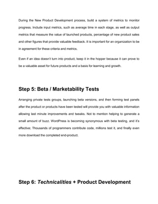 During the New Product Development process, build a system of metrics to monitor
progress. Include input metrics, such as average time in each stage, as well as output
metrics that measure the value of launched products, percentage of new product sales
and other figures that provide valuable feedback. It is important for an organization to be
in agreement for these criteria and metrics.
Even if an idea doesn’t turn into product, keep it in the hopper because it can prove to
be a valuable asset for future products and a basis for learning and growth.
Step 5: Beta / Marketability Tests
Arranging private tests groups, launching beta versions, and then forming test panels
after the product or products have been tested will provide you with valuable information
allowing last minute improvements and tweaks. Not to mention helping to generate a
small amount of buzz. WordPress is becoming synonymous with beta testing, and it’s
effective; Thousands of programmers contribute code, millions test it, and finally even
more download the completed end-product.
Step 6: Technicalities + Product Development
 