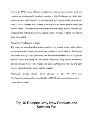 Review the NPD process efficiency and look for continues improvements. Most new
products are introduced with introductory pricing, in which final prices are nailed down
after consumers have ‘gotten in’. In this final stage, you’ll gauge overall value relevant
to COGS (cost of goods sold), making sure internal costs aren’t overshadowing new
product profits. You continuously differentiate consumer needs as your products age,
forecast profits and improve delivery process whether physical, or digital, products are
being perpetuated.
Remember: The Process Is Loose
The entire new product development process is an ever evolving testing platform where
errors will be made, designs will get trashed, and loss could be recorded. Having your
entire team working in tight synchronicity will ensure the successful launch of goods or
services, even if reinventing your own wheel. Productivity during product development
can be achieved if, and only if, goals are clearly defined along the way and each
process has contingencies clearly outlined on paper.
Referrence: Brands, Robert. (2013) Retrived on May 27, 2013 from
http://www.innovationexcellence.com/blog/2013/05/27/8-step-process-perfects-new-
product-development/
Top 10 Reasons Why New Products and
Services Fail
 