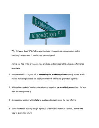 Why do fewer than 10%of all new products/services produce enough return on the
company’s investment to survive past the third year?
Here’s our Top 10 list of reasons new products and services fail to achieve performance
objectives:
1. Marketers don’t do a good job of assessing the marketing climate–many factors which
impact marketing success are poorly understood; others are ignored all together.
2. All too often marketer’s select a target group based on personal judgement (e.g., “let’s go
after the heavy users!”)
3. A messaging strategy which fails to ignite excitement about the new offering.
4. Some marketers actually design a product or service to maximize “appeal,” a sure-fire
way to guarantee failure.
 