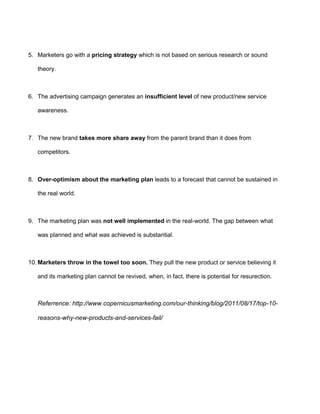 5. Marketers go with a pricing strategy which is not based on serious research or sound
theory.
6. The advertising campaign generates an insufficient level of new product/new service
awareness.
7. The new brand takes more share away from the parent brand than it does from
competitors.
8. Over-optimism about the marketing plan leads to a forecast that cannot be sustained in
the real world.
9. The marketing plan was not well implemented in the real-world. The gap between what
was planned and what was achieved is substantial.
10. Marketers throw in the towel too soon. They pull the new product or service believing it
and its marketing plan cannot be revived, when, in fact, there is potential for resurection.
Referrence: http://www.copernicusmarketing.com/our-thinking/blog/2011/08/17/top-10-
reasons-why-new-products-and-services-fail/
 