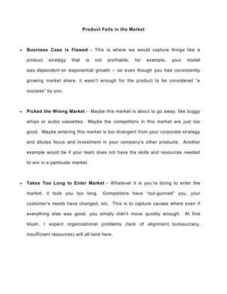 Product Fails in the Market
 Business Case is Flawed – This is where we would capture things like a
product strategy that is not profitable, for example, your model
was dependent on exponential growth – so even though you had consistently
growing market share, it wasn’t enough for the product to be considered “a
success” by you.
 Picked the Wrong Market – Maybe this market is about to go away, like buggy
whips or audio cassettes. Maybe the competitors in this market are just too
good. Maybe entering this market is too divergent from your corporate strategy
and dilutes focus and investment in your company’s other products. Another
example would be if your team does not have the skills and resources needed
to win in a particular market.
 Takes Too Long to Enter Market – Whatever it is you’re doing to enter the
market, it took you too long. Competitors have “out-gunned” you, your
customer’s needs have changed, etc. This is to capture causes where even if
everything else was good, you simply didn’t move quickly enough. At first
blush, I expect organizational problems (lack of alignment, bureaucracy,
insufficient resources) will all land here.
 