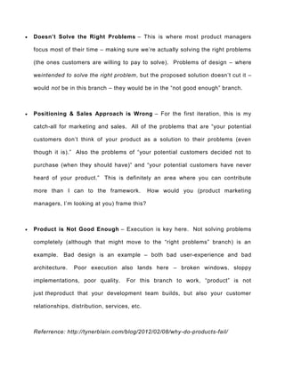  Doesn’t Solve the Right Problems – This is where most product managers
focus most of their time – making sure we’re actually solving the right problems
(the ones customers are willing to pay to solve). Problems of design – where
weintended to solve the right problem, but the proposed solution doesn’t cut it –
would not be in this branch – they would be in the “not good enough” branch.
 Positioning & Sales Approach is Wrong – For the first iteration, this is my
catch-all for marketing and sales. All of the problems that are “your potential
customers don’t think of your product as a solution to their problems (even
though it is).” Also the problems of “your potential customers decided not to
purchase (when they should have)” and “your potential customers have never
heard of your product.” This is definitely an area where you can contribute
more than I can to the framework. How would you (product marketing
managers, I’m looking at you) frame this?
 Product is Not Good Enough – Execution is key here. Not solving problems
completely (although that might move to the “right problems” branch) is an
example. Bad design is an example – both bad user-experience and bad
architecture. Poor execution also lands here – broken windows, sloppy
implementations, poor quality. For this branch to work, “product” is not
just theproduct that your development team builds, but also your customer
relationships, distribution, services, etc.
Referrence: http://tynerblain.com/blog/2012/02/08/why-do-products-fail/
 