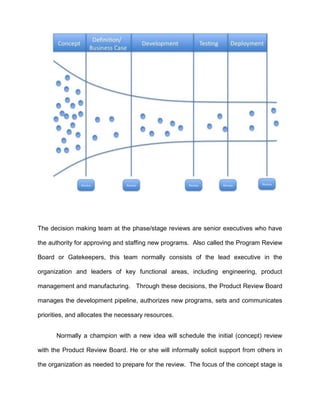 The decision making team at the phase/stage reviews are senior executives who have
the authority for approving and staffing new programs. Also called the Program Review
Board or Gatekeepers, this team normally consists of the lead executive in the
organization and leaders of key functional areas, including engineering, product
management and manufacturing. Through these decisions, the Product Review Board
manages the development pipeline, authorizes new programs, sets and communicates
priorities, and allocates the necessary resources.
Normally a champion with a new idea will schedule the initial (concept) review
with the Product Review Board. He or she will informally solicit support from others in
the organization as needed to prepare for the review. The focus of the concept stage is
 