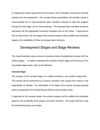 to analyze the market opportunity for the product, and to develop a preliminary financial
analysis and risk assessment. The concept review presentation will normally include a
recommended list of cross-functional team members required to take the program
through the next stage, and an hours estimate. The proposed team members should be
discussed with the appropriate functional managers prior to the review. If approved at
the concept review, the next stage of the product program will be staffed and scheduled
based on the availability of these core project team members.
Development Stages and Stage Reviews
The visual illustration above shows an example product development process with five
distinct stages. To better understand the activities of each stage, and the focus of the
associated stage review, click on the following:
Concept Stage
The purpose of the concept stage is to rapidly evaluate a new product opportunity.
This activity will be performed by a product champion with support from others in the
organization as needed. The deliverable in this stage is the product concept proposal
which is presented to the Product Review Board at the concept review.
If approved at the concept review, the product program will be staffed and scheduled
based on the availability of the project core team members. The project will then enter
the definition/business case stage.
 