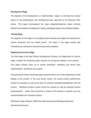 Development Stage
The objective of the development, or implementation, stage is to develop the product
based on the specifications and development plan approved at the Business Plan
review. This stage encompasses the major design/development steps including
software and hardware development, tooling, packaging design and prototype building.
Testing Stage
The objective of this stage is to complete product testing and analyze the readiness for
volume production and the market launch. The steps in this stage include pilot
manufacturing, testing and manufacturing process validation.
Deployment (Launch) Stage
The final stage of the New Product Development Process, the Deployment or Launch
stage, includes the remaining steps required for full general release of the product.
This stage includes ramp up to volume production, marketing and launch plan
implementation, distribution and support.
The post launch review should take place at least three to six months following the initial
release of the product. In the post launch review, the overall product performance
should be accessed as well as the level of customer acceptance/satisfaction with the
product. Significant product issues should be covered as well as potential product
enhancements. Lastly, there should be a review of the process in general, and any
recommendations for corrective actions.
Referrence: Kapp, Michael. (2009) from http://www.productstrategy.net/product-
development-process/
 