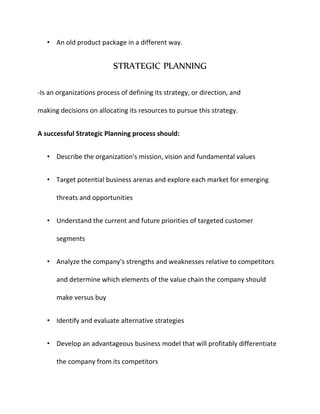 • An old product package in a different way.
STRATEGIC PLANNING
-Is an organizations process of defining its strategy, or direction, and
making decisions on allocating its resources to pursue this strategy.
A successful Strategic Planning process should:
• Describe the organization's mission, vision and fundamental values
• Target potential business arenas and explore each market for emerging
threats and opportunities
• Understand the current and future priorities of targeted customer
segments
• Analyze the company's strengths and weaknesses relative to competitors
and determine which elements of the value chain the company should
make versus buy
• Identify and evaluate alternative strategies
• Develop an advantageous business model that will profitably differentiate
the company from its competitors
 