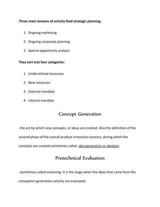 Three main streams of activity feed strategic planning.
1. Ongoing marketing
2. Ongoing corporate planning
3. Special opportunity analysis
They sort into four categories:
1. Underutilized resources
2. New resources
3. External mandate
4. Internal mandate
Concept Generation
-the act by which new concepts, or ideas are created. Also the definition of the
second phase of the overall product innovation process, during which the
concepts are created sometimes called idea generation or ideation.
Pretechnical Evaluation
-sometimes called screening. It is the stage when the ideas that came from the
conception generation activity are evaluated.
 
