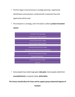 • The first stage in most processes is strategic planning—opportunity
identification and evaluation, combined with a statement how that
opportunity will be used.
• The end point is a strategy, and in this book is called a product innovation
charter.
• Some people have called stage gates info-gates. Some people called them
accomplishments, or popular today, deliverables
The Process should allow the Team and Its support group substantial degrees of
freedom
 