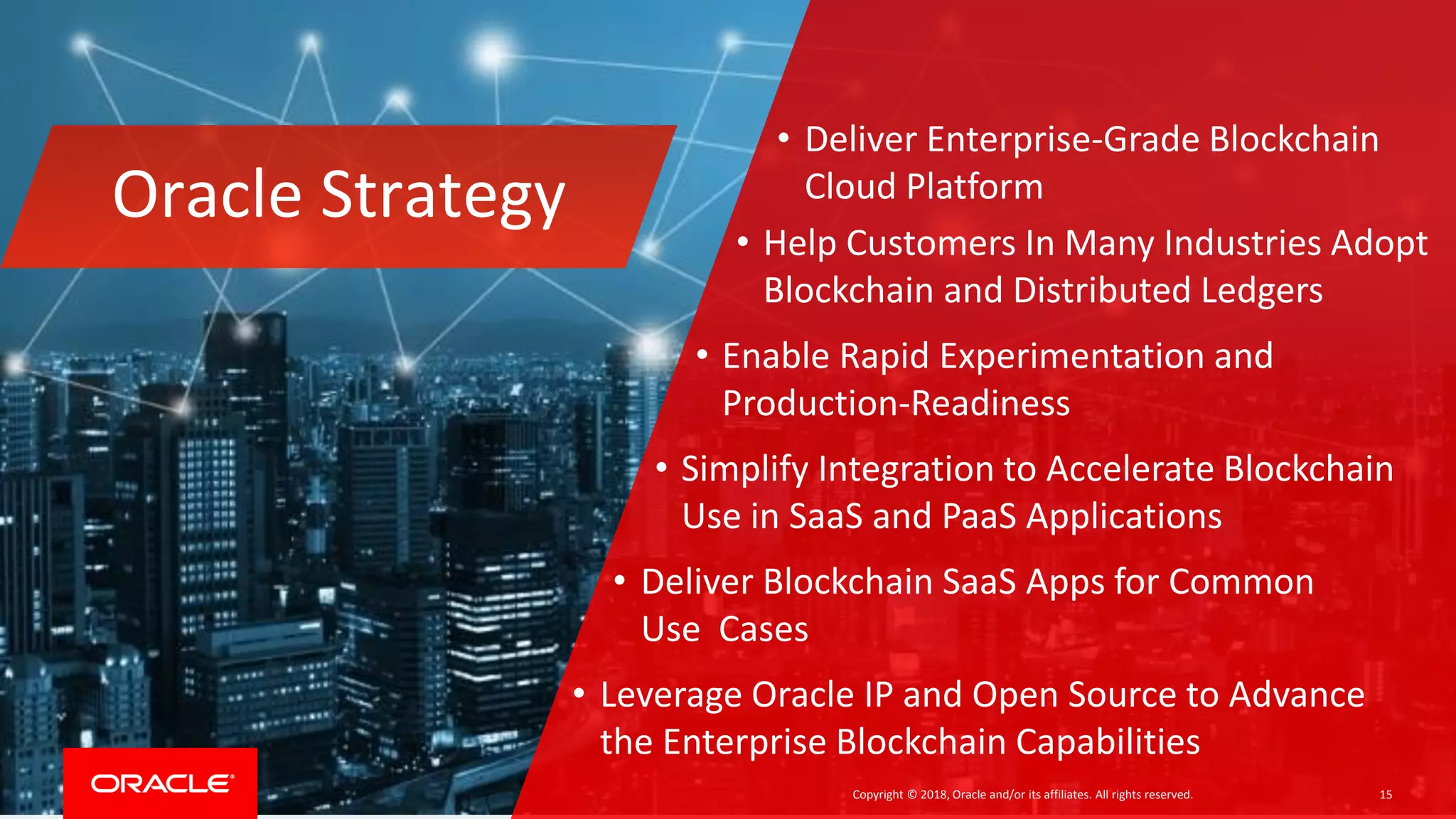 Copyright © 2018, Oracle and/or its affiliates. All rights reserved. 15
Oracle Strategy
• Deliver Enterprise-Grade Blockchain
Cloud Platform
• Help Customers In Many Industries Adopt
Blockchain and Distributed Ledgers
• Enable Rapid Experimentation and
Production-Readiness
• Simplify Integration to Accelerate Blockchain
Use in SaaS and PaaS Applications
• Deliver Blockchain SaaS Apps for Common
Use Cases
• Leverage Oracle IP and Open Source to Advance
the Enterprise Blockchain Capabilities
 