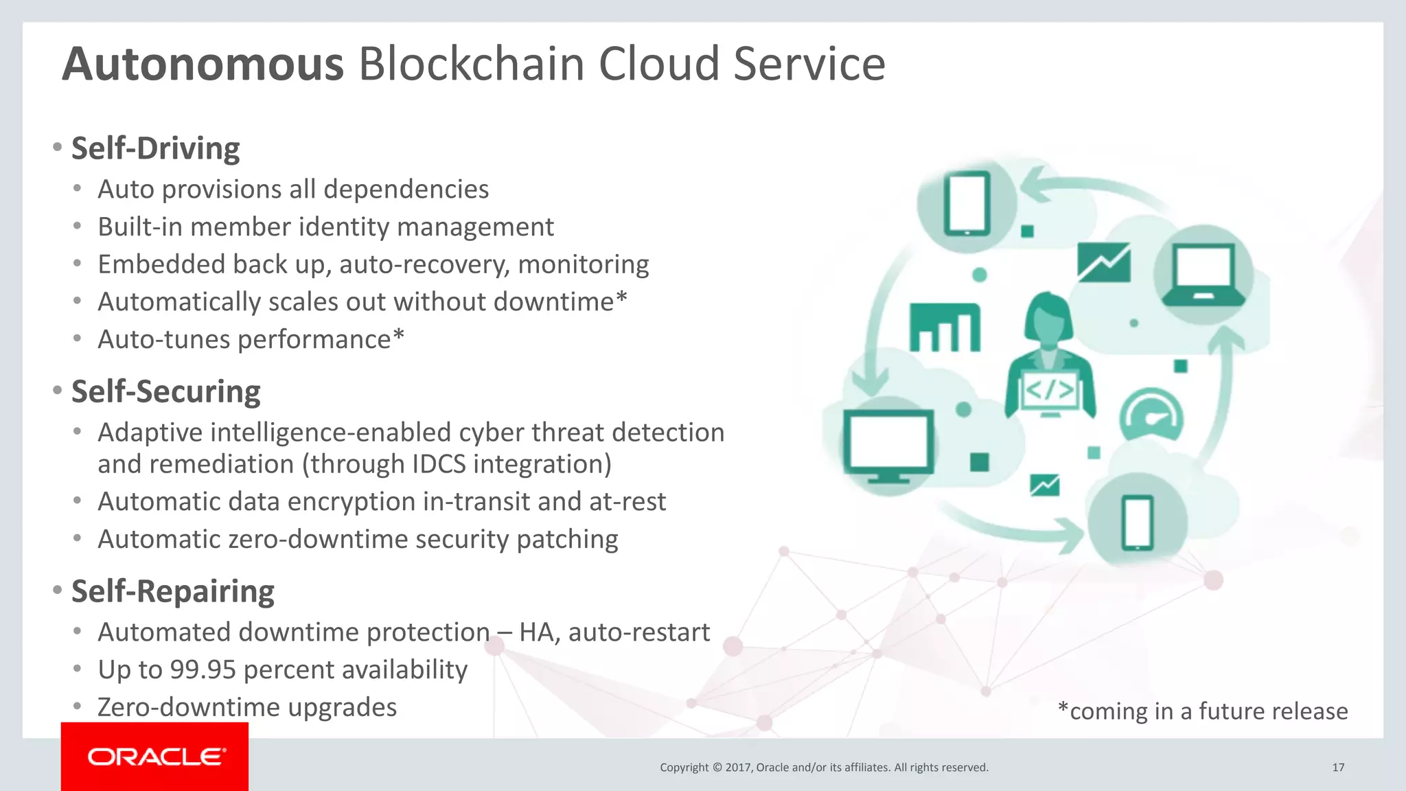 Copyright © 2017, Oracle and/or its affiliates. All rights reserved.
Autonomous Blockchain Cloud Service
• Self-Driving
• Auto provisions all dependencies
• Built-in member identity management
• Embedded back up, auto-recovery, monitoring
• Automatically scales out without downtime*
• Auto-tunes performance*
• Self-Securing
• Adaptive intelligence-enabled cyber threat detection
and remediation (through IDCS integration)
• Automatic data encryption in-transit and at-rest
• Automatic zero-downtime security patching
• Self-Repairing
• Automated downtime protection – HA, auto-restart
• Up to 99.95 percent availability
• Zero-downtime upgrades
17
*coming in a future release
 