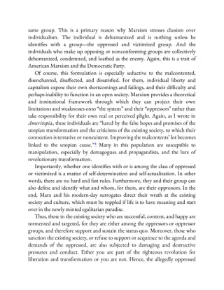 same group. This is a primary reason why Marxism stresses classism over
individualism. The individual is dehumanized and is nothing unless he
identi es with a group—the oppressed and victimized group. And the
individuals who make up opposing or nonconforming groups are collectively
dehumanized, condemned, and loathed as the enemy. Again, this is a trait of
American Marxism and the Democratic Party.
Of course, this formulation is especially seductive to the malcontented,
disenchanted, disa ected, and dissatis ed. For them, individual liberty and
capitalism expose their own shortcomings and failings, and their di culty and
perhaps inability to function in an open society. Marxism provides a theoretical
and institutional framework through which they can project their own
limitations and weaknesses onto “the system” and their “oppressors” rather than
take responsibility for their own real or perceived plight. Again, as I wrote in
Ameritopia, these individuals are “lured by the false hopes and promises of the
utopian transformation and the criticisms of the existing society, to which their
connection is tentative or nonexistent. Improving the malcontents’ lot becomes
linked to the utopian cause.”4 Many in this population are susceptible to
manipulation, especially by demagogues and propagandists, and the lure of
revolutionary transformation.
Importantly, whether one identi es with or is among the class of oppressed
or victimized is a matter of self-determination and self-actualization. In other
words, there are no hard and fast rules. Furthermore, they and their group can
also de ne and identify what and whom, for them, are their oppressors. In the
end, Marx and his modern-day surrogates direct their wrath at the existing
society and culture, which must be toppled if life is to have meaning and start
over in the newly minted egalitarian paradise.
Thus, those in the existing society who are successful, content, and happy are
tormented and targeted, for they are either among the oppressors or oppressor
groups, and therefore support and sustain the status quo. Moreover, those who
sanction the existing society, or refuse to support or acquiesce to the agenda and
demands of the oppressed, are also subjected to damaging and destructive
pressures and conduct. Either you are part of the righteous revolution for
liberation and transformation or you are not. Hence, the allegedly oppressed
 