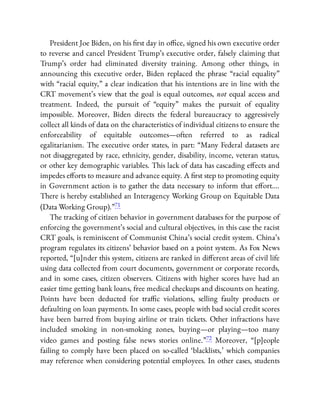 President Joe Biden, on his rst day in o ce, signed his own executive order
to reverse and cancel President Trump’s executive order, falsely claiming that
Trump’s order had eliminated diversity training. Among other things, in
announcing this executive order, Biden replaced the phrase “racial equality”
with “racial equity,” a clear indication that his intentions are in line with the
CRT movement’s view that the goal is equal outcomes, not equal access and
treatment. Indeed, the pursuit of “equity” makes the pursuit of equality
impossible. Moreover, Biden directs the federal bureaucracy to aggressively
collect all kinds of data on the characteristics of individual citizens to ensure the
enforceability of equitable outcomes—often referred to as radical
egalitarianism. The executive order states, in part: “Many Federal datasets are
not disaggregated by race, ethnicity, gender, disability, income, veteran status,
or other key demographic variables. This lack of data has cascading e ects and
impedes e orts to measure and advance equity. A rst step to promoting equity
in Government action is to gather the data necessary to inform that e ort….
There is hereby established an Interagency Working Group on Equitable Data
(Data Working Group).”71
The tracking of citizen behavior in government databases for the purpose of
enforcing the government’s social and cultural objectives, in this case the racist
CRT goals, is reminiscent of Communist China’s social credit system. China’s
program regulates its citizens’ behavior based on a point system. As Fox News
reported, “[u]nder this system, citizens are ranked in di erent areas of civil life
using data collected from court documents, government or corporate records,
and in some cases, citizen observers. Citizens with higher scores have had an
easier time getting bank loans, free medical checkups and discounts on heating.
Points have been deducted for tra c violations, selling faulty products or
defaulting on loan payments. In some cases, people with bad social credit scores
have been barred from buying airline or train tickets. Other infractions have
included smoking in non-smoking zones, buying— or playing—too many
video games and posting false news stories online.”72 Moreover, “[p]eople
failing to comply have been placed on so-called ‘blacklists,’ which companies
may reference when considering potential employees. In other cases, students
 