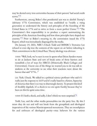 may be denied entry into universities because of their parents’ bad social credit
scores.”73
Furthermore, among Biden’s rst presidential acts was to abolish Trump’s
Advisory 1776 Commission, which was established to “enable a rising
generation to understand the history and principles of the founding of the
United States in 1776 and to strive to form a more perfect Union.”74 “The
Commission’s rst responsibility is to produce a report summarizing the
principles of the American founding and how those principles have shaped our
country.”75 Prior to Biden’s swearing in, the commission issued the 1776
Report, which was immediately disparaged by the media.
On January 19, 2021, NBC’s Chuck Todd and MSNBC’s Trymaine Lee
refused to even dig into the contents of the report on air before ridiculing it.
Their commitment to the Critical Race Theory ideology was obvious:
TODD: “Well, look, we’ve seen it even in sports what Deion Sanders wants
to do at Jackson State and sort of break some of those barriers and
reestablish a lot of ways for HBCUs [Historically Black Colleges and
Universities]. I know one of the things we wanted you to do was talk to
students at the university to see what their reactions were about the
banner that said “1776…”
LEE: Yeah, Chuck. We talked to a political science professor who said it’s
really just the response to 1619 and it’s really based in a ction, hypocrisy
of America that there’s no way to disentangle slavery. To present this kind
of shoddily slapdash, it’s a shock to no one quite frankly because they’ve
been on this for quite some time.
TODD: It’s both a shock, and sadly, I don’t think we were surprised.76
Todd, Lee, and the other media personalities toe the party line. By this I
mean they do not and will not break from the groupthink and ideological
imperatives of the various Marxist-spawned movements. They are mouthpieces
for and enforcers of ideological purity—true believers for the various
 