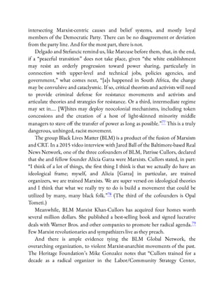 intersecting Marxist-centric causes and belief systems, and mostly loyal
members of the Democratic Party. There can be no disagreement or deviation
from the party line. And for the most part, there is not.
Delgado and Stefancic remind us, like Marcuse before them, that, in the end,
if a “peaceful transition” does not take place, given “the white establishment
may resist an orderly progression toward power sharing, particularly in
connection with upper-level and technical jobs, policies agencies, and
government,” what comes next, “[a]s happened in South Africa, the change
may be convulsive and cataclysmic. If so, critical theorists and activists will need
to provide criminal defense for resistance movements and activists and
articulate theories and strategies for resistance. Or a third, intermediate regime
may set in…. [W]hites may deploy neocolonial mechanisms, including token
concessions and the creation of a host of light-skinned minority middle
managers to stave o the transfer of power as long as possible.”77 This is a truly
dangerous, unhinged, racist movement.
The group Black Lives Matter (BLM) is a product of the fusion of Marxism
and CRT. In a 2015 video interview with Jared Ball of the Baltimore-based Real
News Network, one of the three cofounders of BLM, Patrisse Cullors, declared
that she and fellow founder Alicia Garza were Marxists. Cullors stated, in part:
“I think of a lot of things, the rst thing I think is that we actually do have an
ideological frame; myself, and Alicia [Garza] in particular, are trained
organizers, we are trained Marxists. We are super versed on ideological theories
and I think that what we really try to do is build a movement that could be
utilized by many, many black folk.”78 (The third of the cofounders is Opal
Tometi.)
Meanwhile, BLM Marxist Khan-Cullors has acquired four homes worth
several million dollars. She published a best-selling book and signed lucrative
deals with Warner Bros. and other companies to promote her radical agenda.79
Few Marxist revolutionaries and sympathizers live as they preach.
And there is ample evidence tying the BLM Global Network, the
overarching organization, to violent Marxist-anarchist movements of the past.
The Heritage Foundation’s Mike Gonzalez notes that “Cullors trained for a
decade as a radical organizer in the Labor/Community Strategy Center,
 