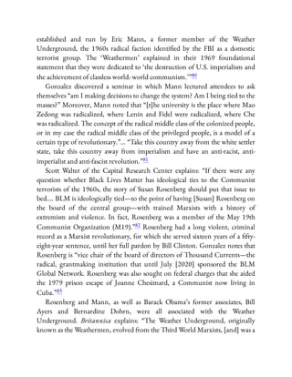 established and run by Eric Mann, a former member of the Weather
Underground, the 1960s radical faction identi ed by the FBI as a domestic
terrorist group. The ‘Weathermen’ explained in their 1969 foundational
statement that they were dedicated to ‘the destruction of U.S. imperialism and
the achievement of classless world: world communism.’ ”80
Gonzalez discovered a seminar in which Mann lectured attendees to ask
themselves “am I making decisions to change the system? Am I being tied to the
masses?” Moreover, Mann noted that “[t]he university is the place where Mao
Zedong was radicalized, where Lenin and Fidel were radicalized, where Che
was radicalized. The concept of the radical middle class of the colonized people,
or in my case the radical middle class of the privileged people, is a model of a
certain type of revolutionary.”… “Take this country away from the white settler
state, take this country away from imperialism and have an anti-racist, anti-
imperialist and anti-fascist revolution.”81
Scott Walter of the Capital Research Center explains: “If there were any
question whether Black Lives Matter has ideological ties to the Communist
terrorists of the 1960s, the story of Susan Rosenberg should put that issue to
bed…. BLM is ideologically tied—to the point of having [Susan] Rosenberg on
the board of the central group—with trained Marxists with a history of
extremism and violence. In fact, Rosenberg was a member of the May 19th
Communist Organization (M19).”82 Rosenberg had a long violent, criminal
record as a Marxist revolutionary, for which she served sixteen years of a fty-
eight-year sentence, until her full pardon by Bill Clinton. Gonzalez notes that
Rosenberg is “vice chair of the board of directors of Thousand Currents—the
radical, grantmaking institution that until July [2020] sponsored the BLM
Global Network. Rosenberg was also sought on federal charges that she aided
the 1979 prison escape of Joanne Chesimard, a Communist now living in
Cuba.”83
Rosenberg and Mann, as well as Barack Obama’s former associates, Bill
Ayers and Bernardine Dohrn, were all associated with the Weather
Underground. Britannica explains: “The Weather Underground, originally
known as the Weathermen, evolved from the Third World Marxists, [and] was a
 